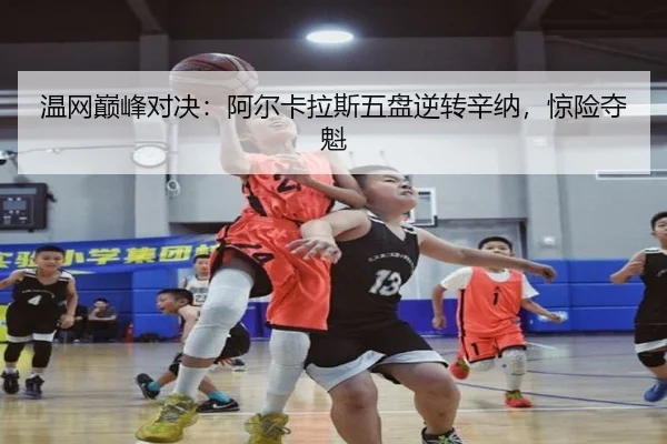 温网巅峰对决：阿尔卡拉斯五盘逆转辛纳，惊险夺魁